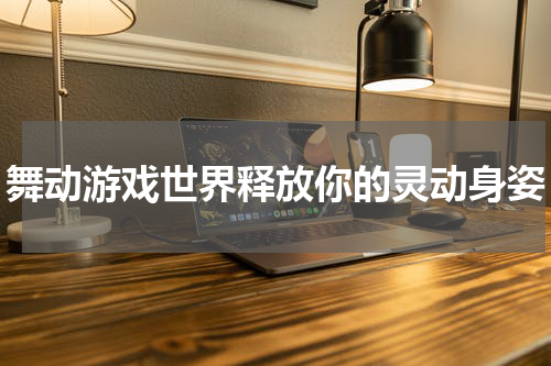 舞动游戏世界释放你的灵动身姿