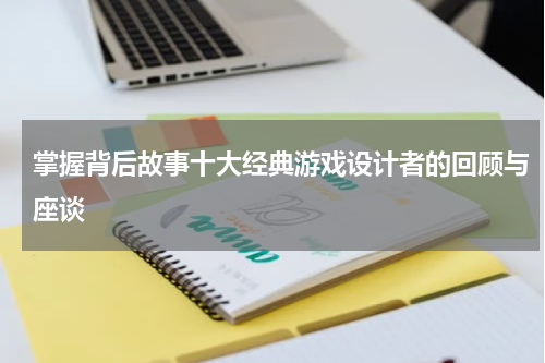 掌握背后故事十大经典游戏设计者的回顾与座谈