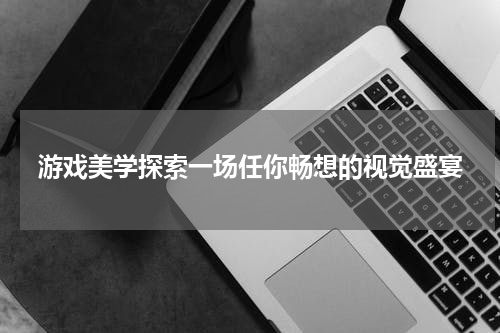 游戏美学探索一场任你畅想的视觉盛宴