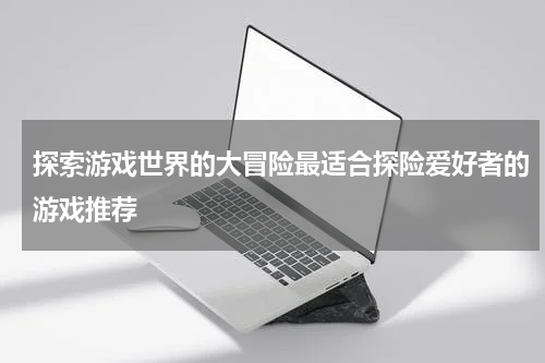 探索游戏世界的大冒险最适合探险爱好者的游戏推荐