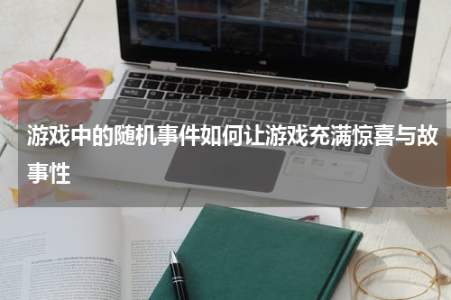 游戏中的随机事件如何让游戏充满惊喜与故事性