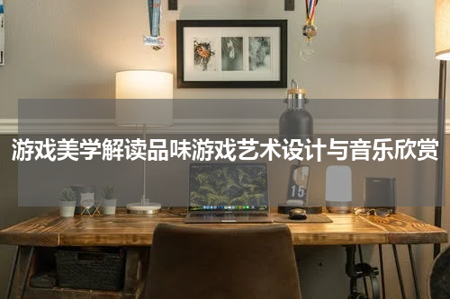 游戏美学解读品味游戏艺术设计与音乐欣赏