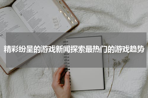 精彩纷呈的游戏新闻探索最热门的游戏趋势