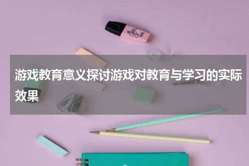 游戏教育意义探讨游戏对教育与学习的实际效果