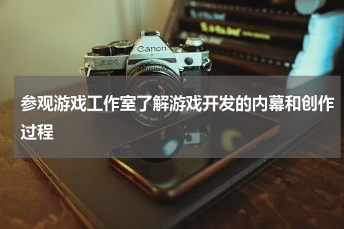 参观游戏工作室了解游戏开发的内幕和创作过程