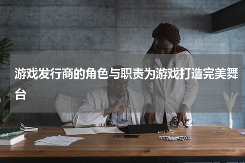 游戏发行商的角色与职责为游戏打造完美舞台