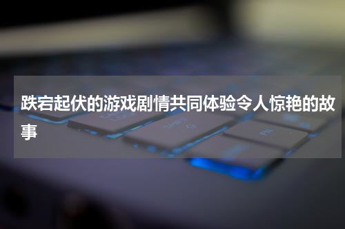 跌宕起伏的游戏剧情共同体验令人惊艳的故事