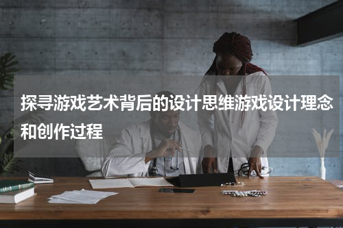 探寻游戏艺术背后的设计思维游戏设计理念和创作过程
