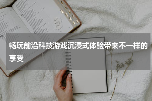 畅玩前沿科技游戏沉浸式体验带来不一样的享受