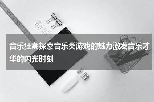音乐狂潮探索音乐类游戏的魅力激发音乐才华的闪光时刻
