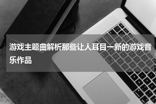 游戏主题曲解析那些让人耳目一新的游戏音乐作品