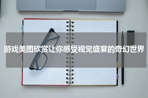 游戏美图欣赏让你感受视觉盛宴的奇幻世界