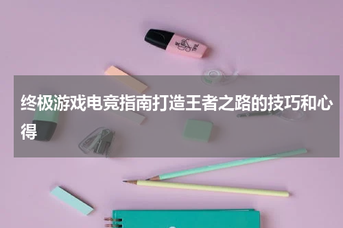 终极游戏电竞指南打造王者之路的技巧和心得