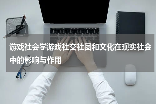 游戏社会学游戏社交社团和文化在现实社会中的影响与作用