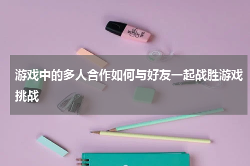 游戏中的多人合作如何与好友一起战胜游戏挑战