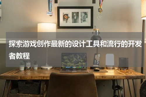 探索游戏创作最新的设计工具和流行的开发者教程