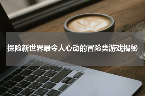 探险新世界最令人心动的冒险类游戏揭秘