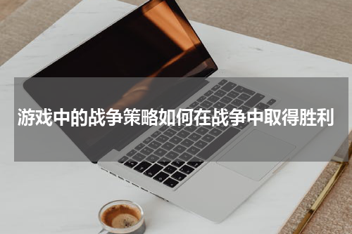 游戏中的战争策略如何在战争中取得胜利
