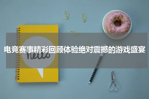 电竞赛事精彩回顾体验绝对震撼的游戏盛宴