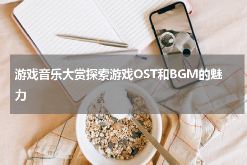 游戏音乐大赏探索游戏OST和BGM的魅力