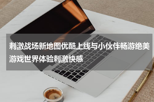刺激战场新地图优酷上线与小伙伴畅游绝美游戏世界体验刺激快感