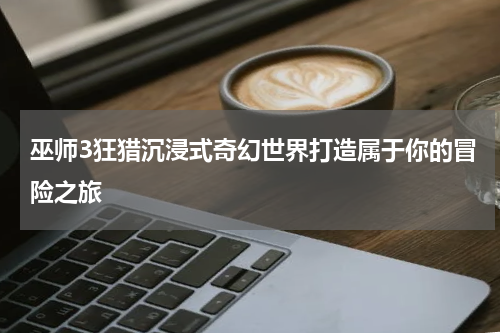 巫师3狂猎沉浸式奇幻世界打造属于你的冒险之旅