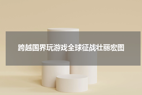 跨越国界玩游戏全球征战壮丽宏图