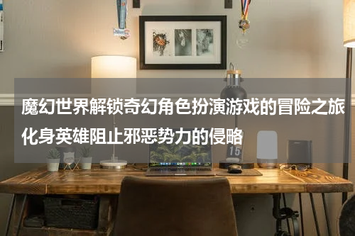 魔幻世界解锁奇幻角色扮演游戏的冒险之旅化身英雄阻止邪恶势力的侵略