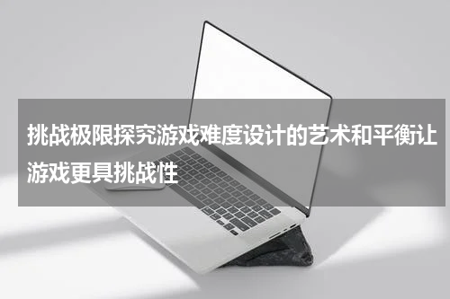 挑战极限探究游戏难度设计的艺术和平衡让游戏更具挑战性