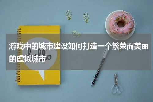 游戏中的城市建设如何打造一个繁荣而美丽的虚拟城市