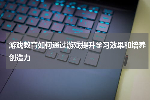 游戏教育如何通过游戏提升学习效果和培养创造力