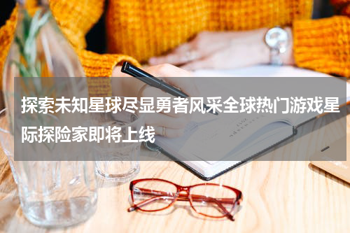 探索未知星球尽显勇者风采全球热门游戏星际探险家即将上线