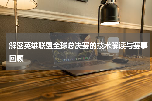 解密英雄联盟全球总决赛的技术解读与赛事回顾