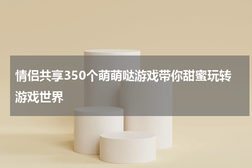 情侣共享350个萌萌哒游戏带你甜蜜玩转游戏世界