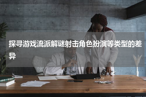 探寻游戏流派解谜射击角色扮演等类型的差异