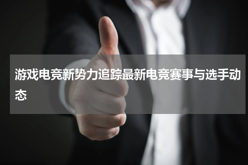 游戏电竞新势力追踪最新电竞赛事与选手动态