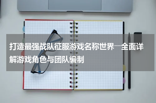 打造最强战队征服游戏名称世界――全面详解游戏角色与团队编制