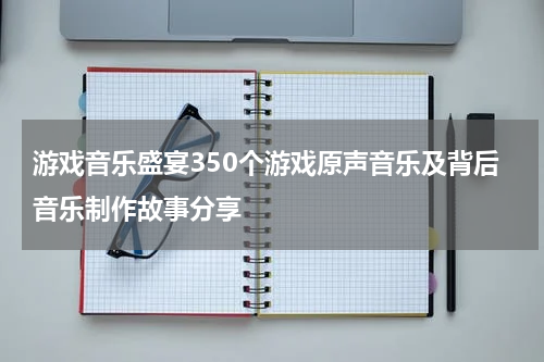 游戏音乐盛宴350个游戏原声音乐及背后音乐制作故事分享