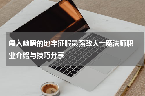 闯入幽暗的地牢征服最强敌人――魔法师职业介绍与技巧分享