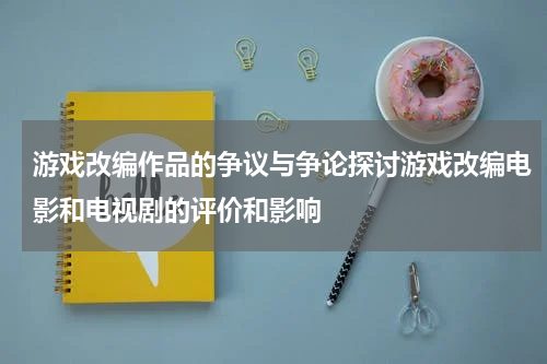 游戏改编作品的争议与争论探讨游戏改编电影和电视剧的评价和影响