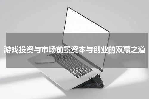 游戏投资与市场前景资本与创业的双赢之道