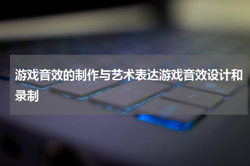 游戏音效的制作与艺术表达游戏音效设计和录制