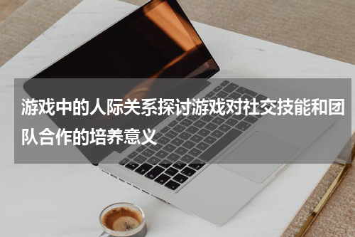 游戏中的人际关系探讨游戏对社交技能和团队合作的培养意义