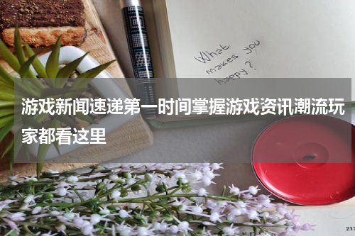 游戏新闻速递第一时间掌握游戏资讯潮流玩家都看这里