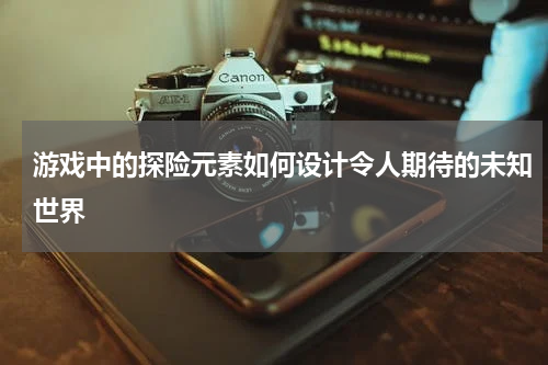 游戏中的探险元素如何设计令人期待的未知世界