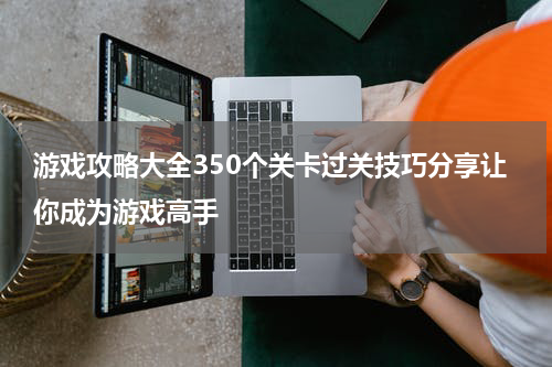 游戏攻略大全350个关卡过关技巧分享让你成为游戏高手