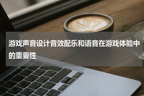 游戏声音设计音效配乐和语音在游戏体验中的重要性