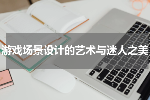 游戏场景设计的艺术与迷人之美