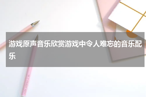 游戏原声音乐欣赏游戏中令人难忘的音乐配乐