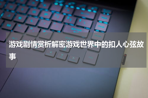游戏剧情赏析解密游戏世界中的扣人心弦故事